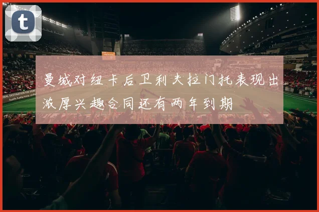 曼城对纽卡后卫利夫拉门托表现出浓厚兴趣合同还有两年到期