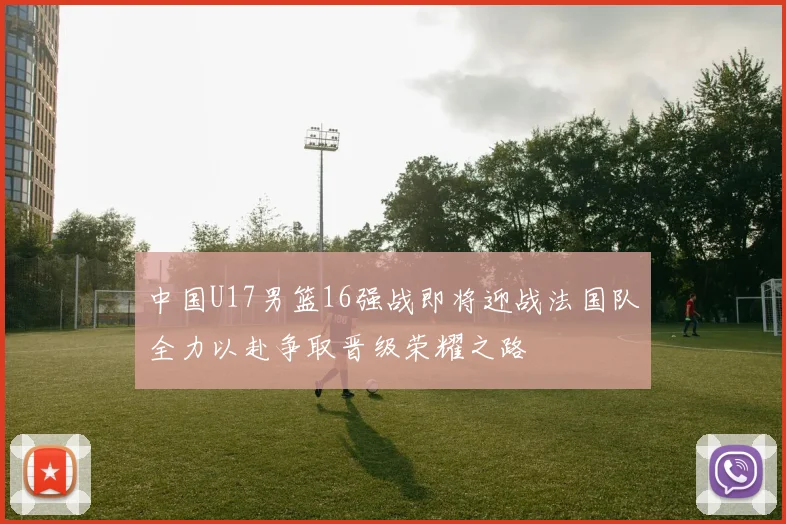 中国U17男篮16强战即将迎战法国队全力以赴争取晋级荣耀之路