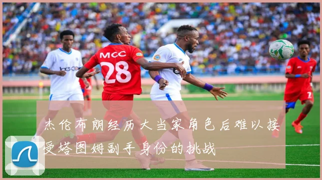 杰伦布朗经历大当家角色后难以接受塔图姆副手身份的挑战