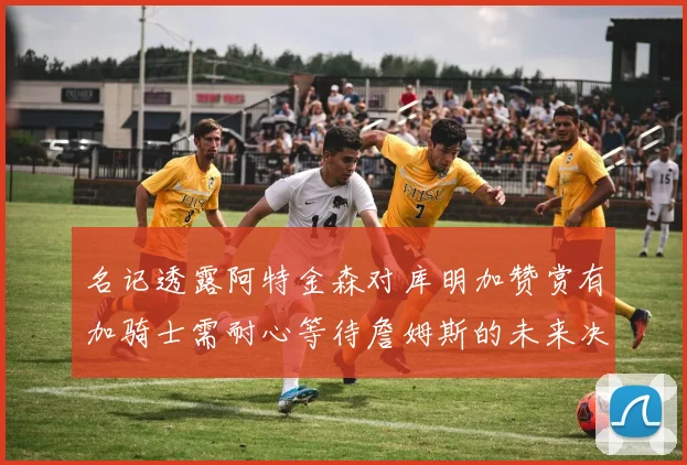 名记透露阿特金森对库明加赞赏有加骑士需耐心等待詹姆斯的未来决定