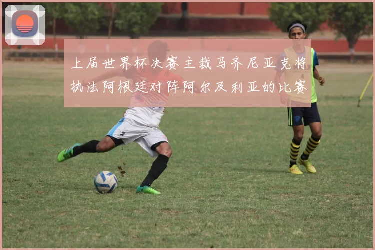 上届世界杯决赛主裁马齐尼亚克将执法阿根廷对阵阿尔及利亚的比赛