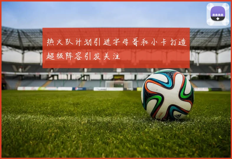 热火队计划引进字母哥和小卡打造超级阵容引发关注