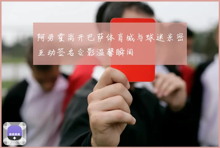 阿劳霍离开巴萨体育城与球迷亲密互动签名合影温馨瞬间