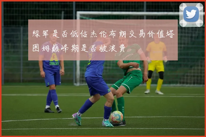 绿军是否低估杰伦布朗交易价值塔图姆巅峰期是否被浪费