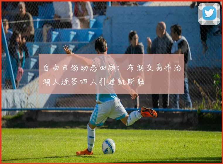 自由市场动态回顾：布朗交易乔治湖人连签四人引进凯斯勒