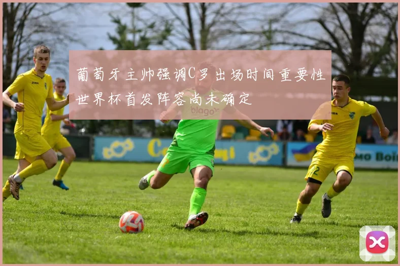 葡萄牙主帅强调C罗出场时间重要性世界杯首发阵容尚未确定