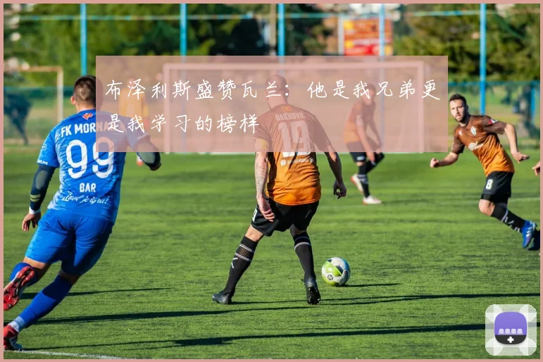 布泽利斯盛赞瓦兰：他是我兄弟更是我学习的榜样