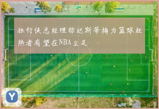 独行侠总经理称达斯蒂梅为篮球狂热者有望在NBA立足