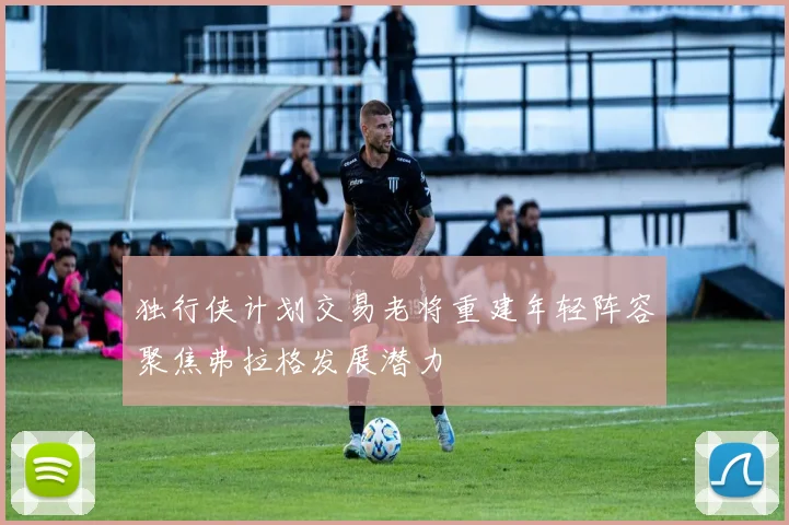 独行侠计划交易老将重建年轻阵容聚焦弗拉格发展潜力