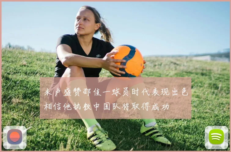 米卢盛赞邵佳一球员时代表现出色相信他执教中国队将取得成功
