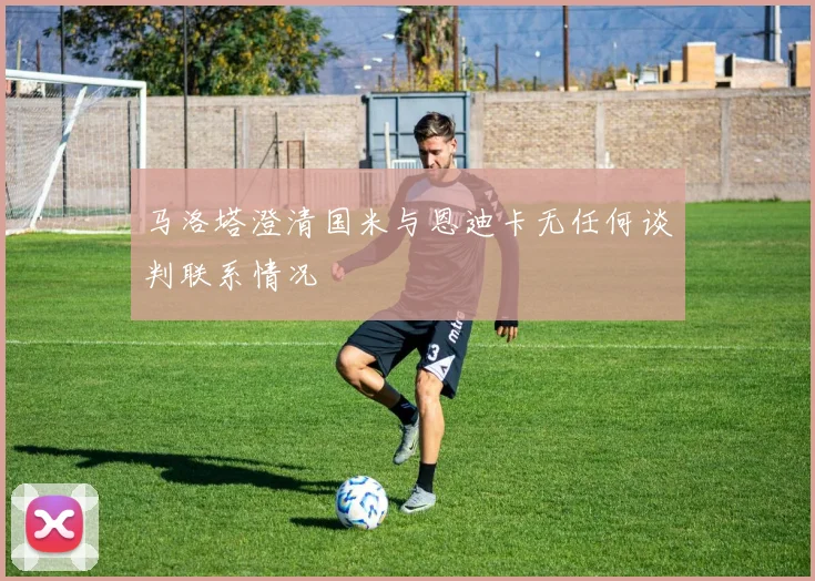 马洛塔澄清国米与恩迪卡无任何谈判联系情况