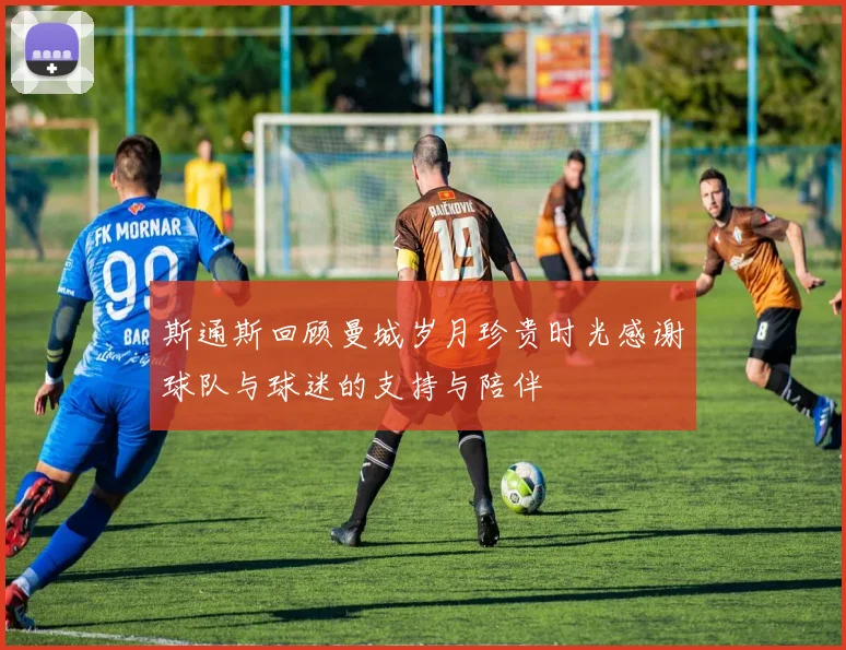斯通斯回顾曼城岁月珍贵时光感谢球队与球迷的支持与陪伴
